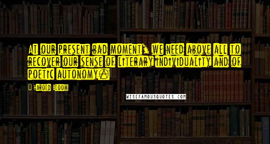 Harold Bloom Quotes: At our present bad moment, we need above all to recover our sense of literary individuality and of poetic autonomy.