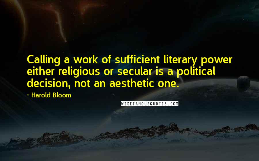Harold Bloom Quotes: Calling a work of sufficient literary power either religious or secular is a political decision, not an aesthetic one.