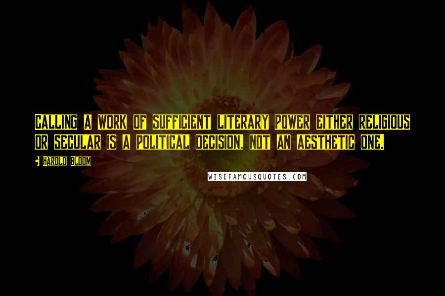 Harold Bloom Quotes: Calling a work of sufficient literary power either religious or secular is a political decision, not an aesthetic one.