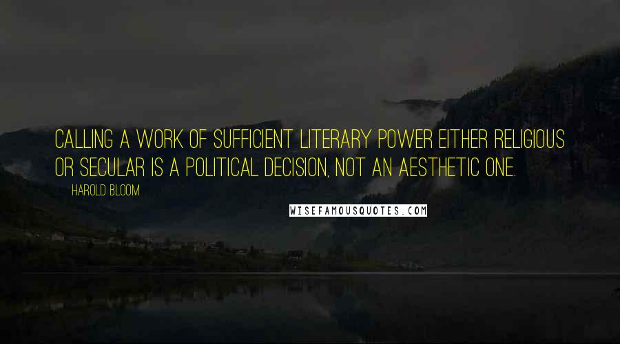 Harold Bloom Quotes: Calling a work of sufficient literary power either religious or secular is a political decision, not an aesthetic one.