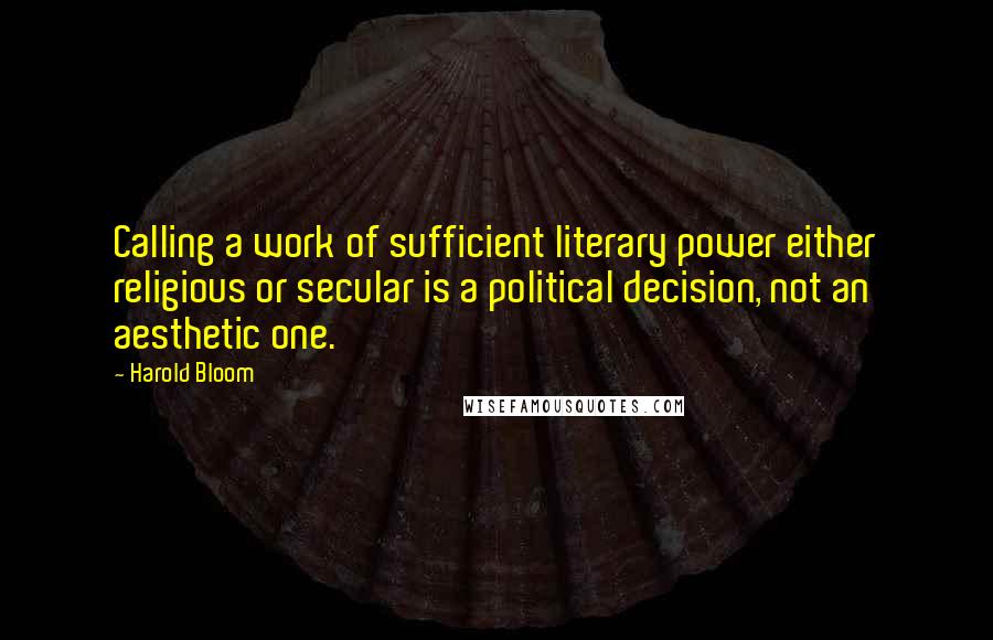 Harold Bloom Quotes: Calling a work of sufficient literary power either religious or secular is a political decision, not an aesthetic one.