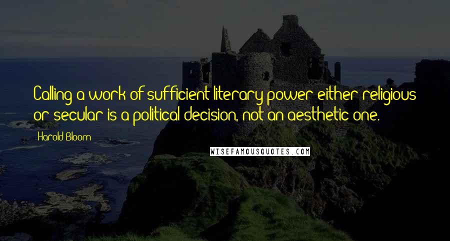 Harold Bloom Quotes: Calling a work of sufficient literary power either religious or secular is a political decision, not an aesthetic one.