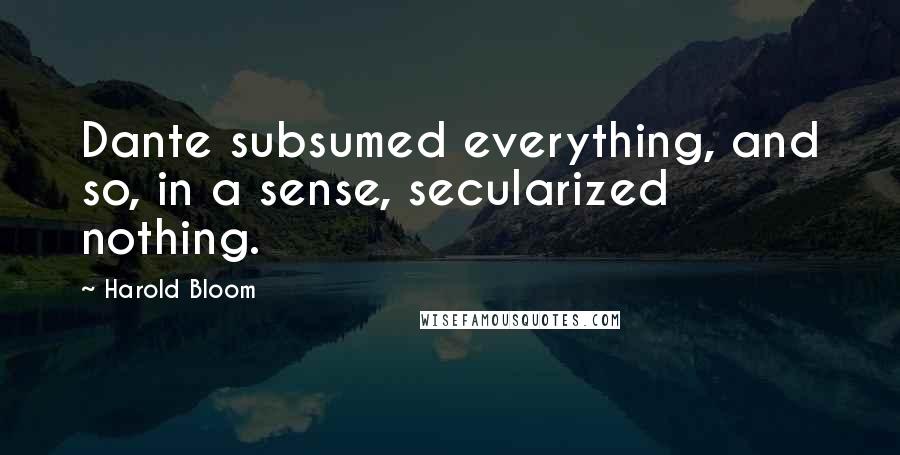 Harold Bloom Quotes: Dante subsumed everything, and so, in a sense, secularized nothing.