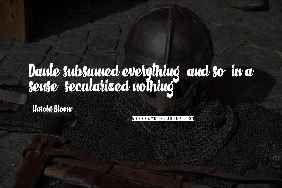 Harold Bloom Quotes: Dante subsumed everything, and so, in a sense, secularized nothing.