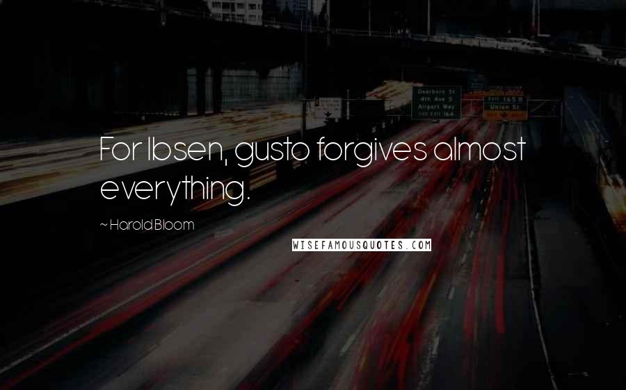 Harold Bloom Quotes: For Ibsen, gusto forgives almost everything.