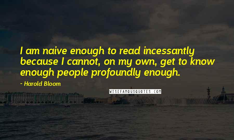 Harold Bloom Quotes: I am naive enough to read incessantly because I cannot, on my own, get to know enough people profoundly enough.