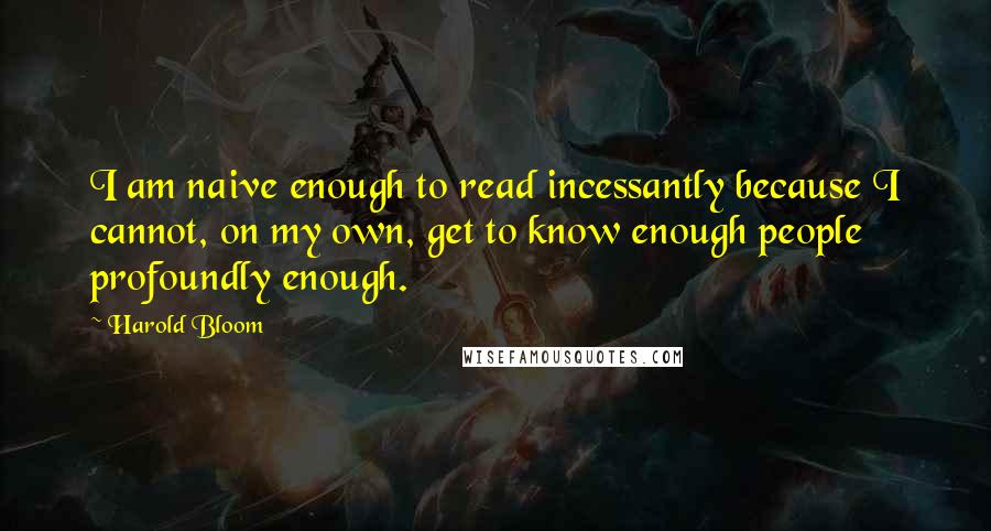 Harold Bloom Quotes: I am naive enough to read incessantly because I cannot, on my own, get to know enough people profoundly enough.