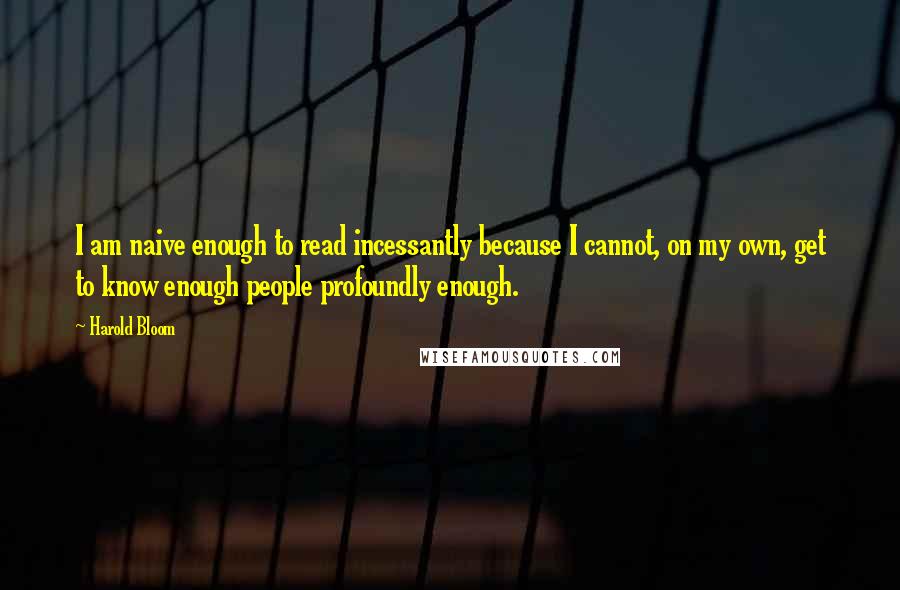 Harold Bloom Quotes: I am naive enough to read incessantly because I cannot, on my own, get to know enough people profoundly enough.