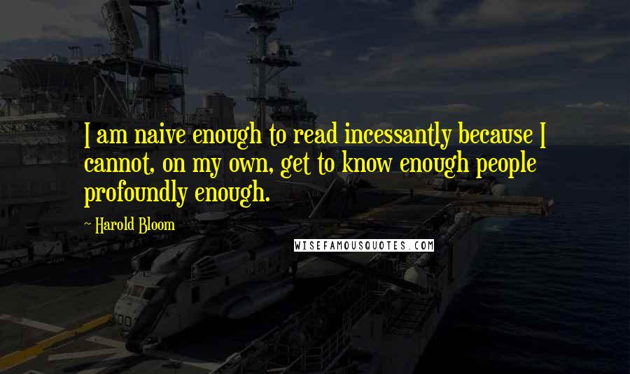 Harold Bloom Quotes: I am naive enough to read incessantly because I cannot, on my own, get to know enough people profoundly enough.