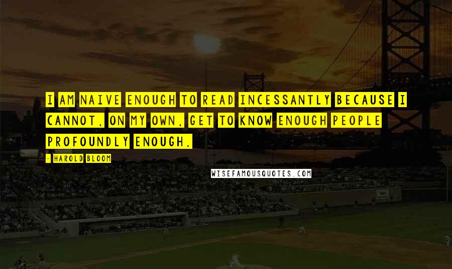 Harold Bloom Quotes: I am naive enough to read incessantly because I cannot, on my own, get to know enough people profoundly enough.