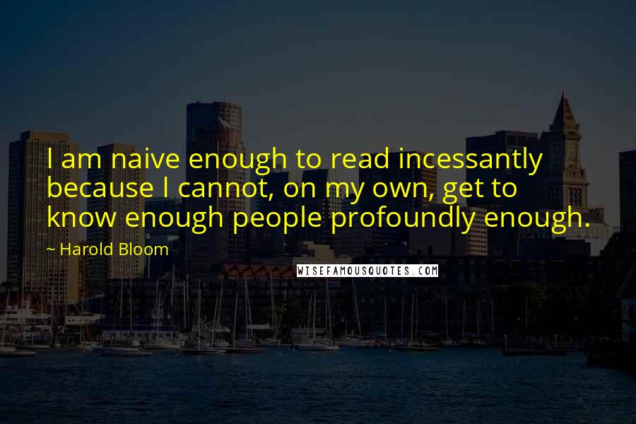 Harold Bloom Quotes: I am naive enough to read incessantly because I cannot, on my own, get to know enough people profoundly enough.