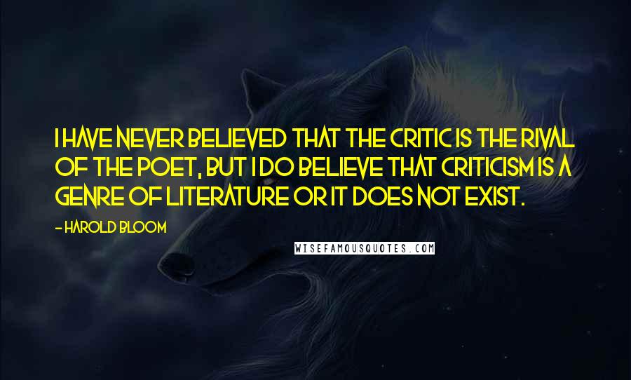 Harold Bloom Quotes: I have never believed that the critic is the rival of the poet, but I do believe that criticism is a genre of literature or it does not exist.