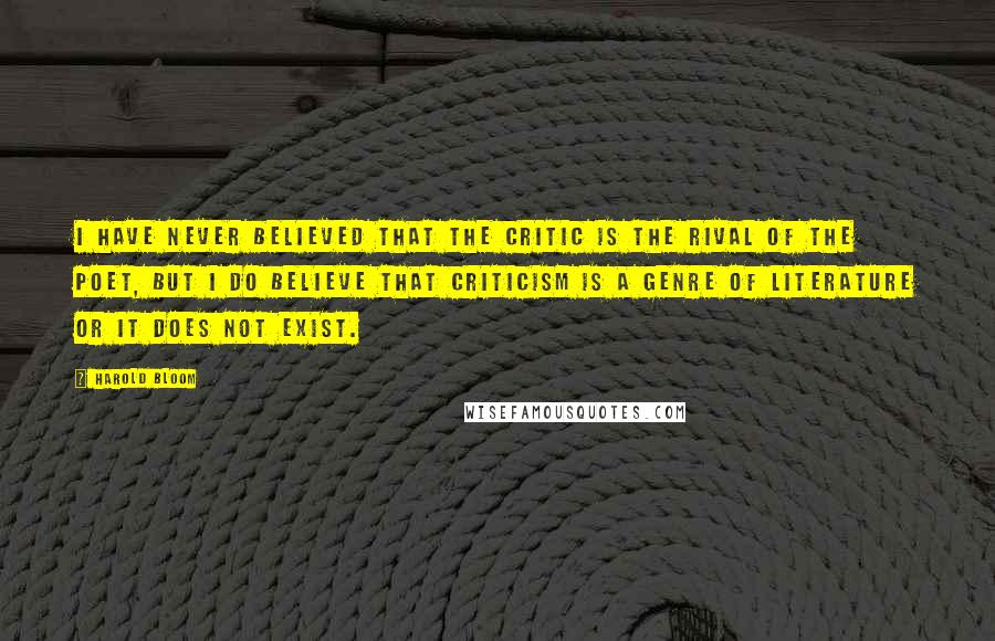 Harold Bloom Quotes: I have never believed that the critic is the rival of the poet, but I do believe that criticism is a genre of literature or it does not exist.