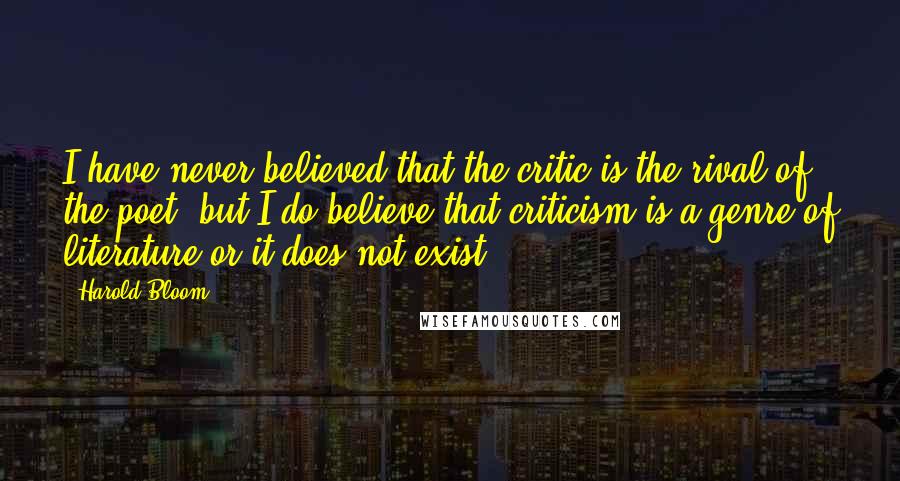 Harold Bloom Quotes: I have never believed that the critic is the rival of the poet, but I do believe that criticism is a genre of literature or it does not exist.