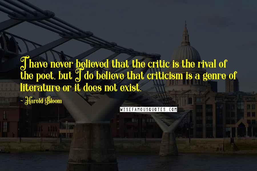 Harold Bloom Quotes: I have never believed that the critic is the rival of the poet, but I do believe that criticism is a genre of literature or it does not exist.