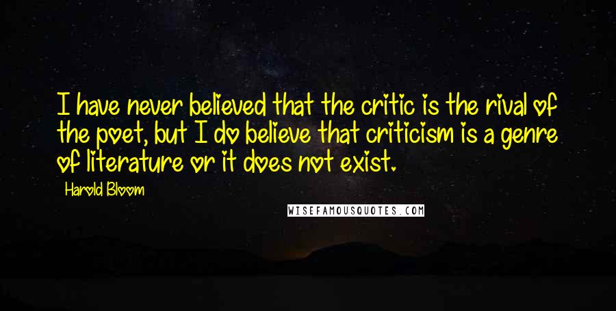 Harold Bloom Quotes: I have never believed that the critic is the rival of the poet, but I do believe that criticism is a genre of literature or it does not exist.