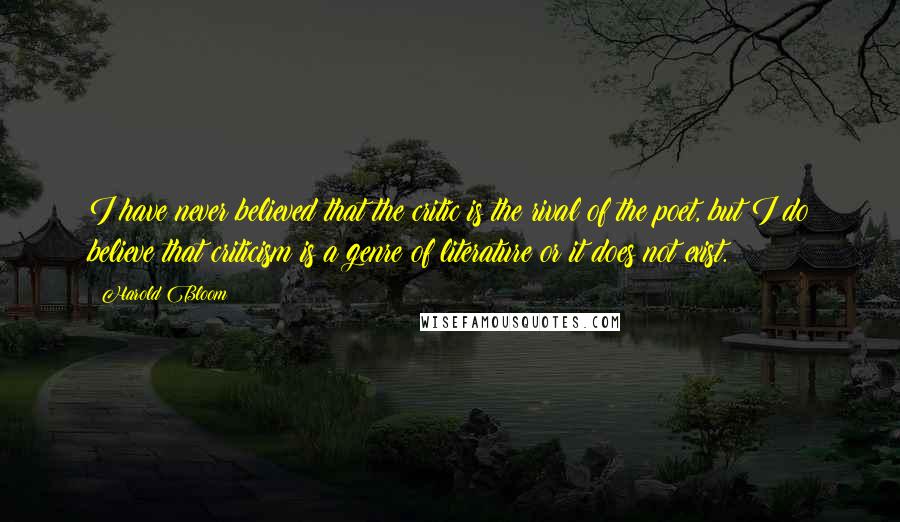 Harold Bloom Quotes: I have never believed that the critic is the rival of the poet, but I do believe that criticism is a genre of literature or it does not exist.