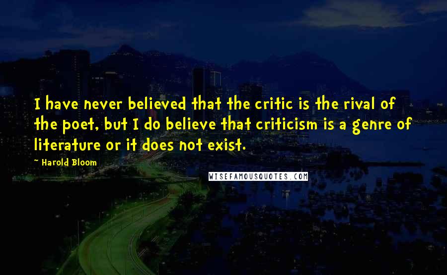Harold Bloom Quotes: I have never believed that the critic is the rival of the poet, but I do believe that criticism is a genre of literature or it does not exist.