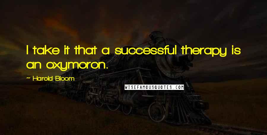 Harold Bloom Quotes: I take it that a successful therapy is an oxymoron.