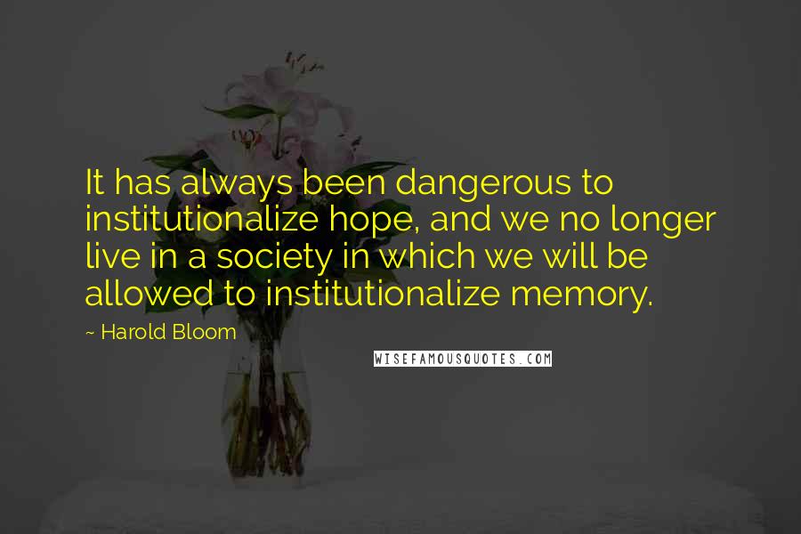 Harold Bloom Quotes: It has always been dangerous to institutionalize hope, and we no longer live in a society in which we will be allowed to institutionalize memory.