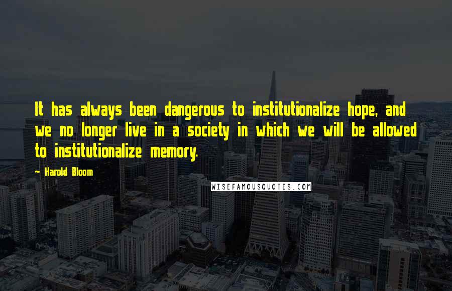 Harold Bloom Quotes: It has always been dangerous to institutionalize hope, and we no longer live in a society in which we will be allowed to institutionalize memory.