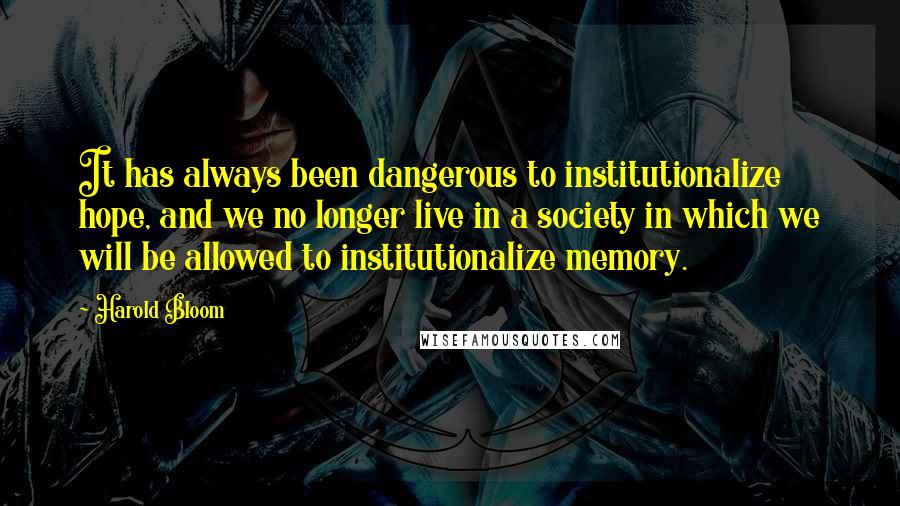 Harold Bloom Quotes: It has always been dangerous to institutionalize hope, and we no longer live in a society in which we will be allowed to institutionalize memory.