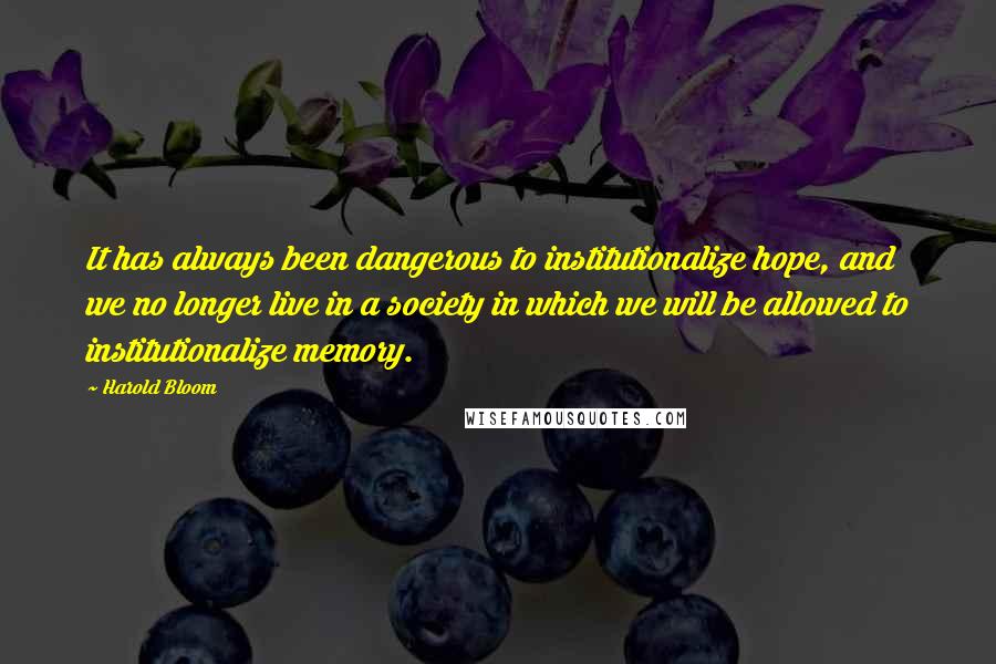 Harold Bloom Quotes: It has always been dangerous to institutionalize hope, and we no longer live in a society in which we will be allowed to institutionalize memory.