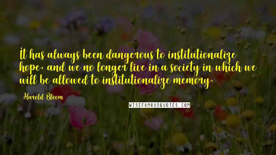 Harold Bloom Quotes: It has always been dangerous to institutionalize hope, and we no longer live in a society in which we will be allowed to institutionalize memory.