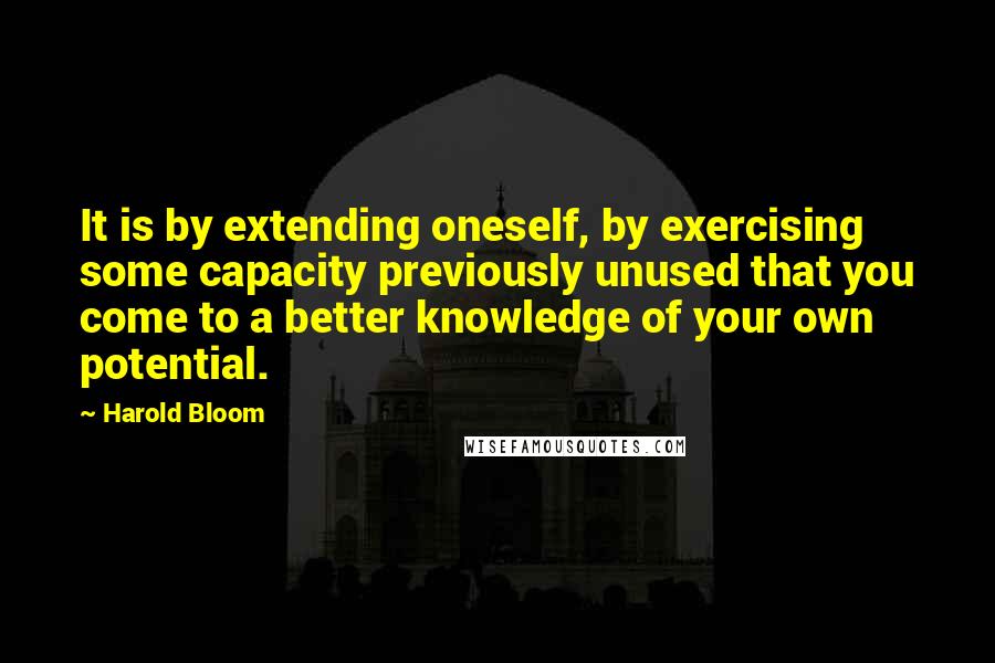 Harold Bloom Quotes: It is by extending oneself, by exercising some capacity previously unused that you come to a better knowledge of your own potential.