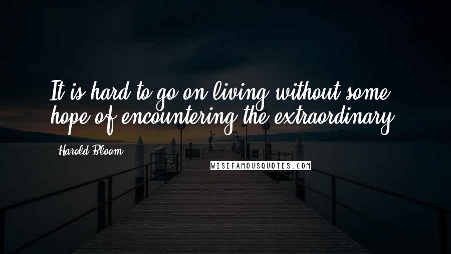 Harold Bloom Quotes: It is hard to go on living without some hope of encountering the extraordinary.