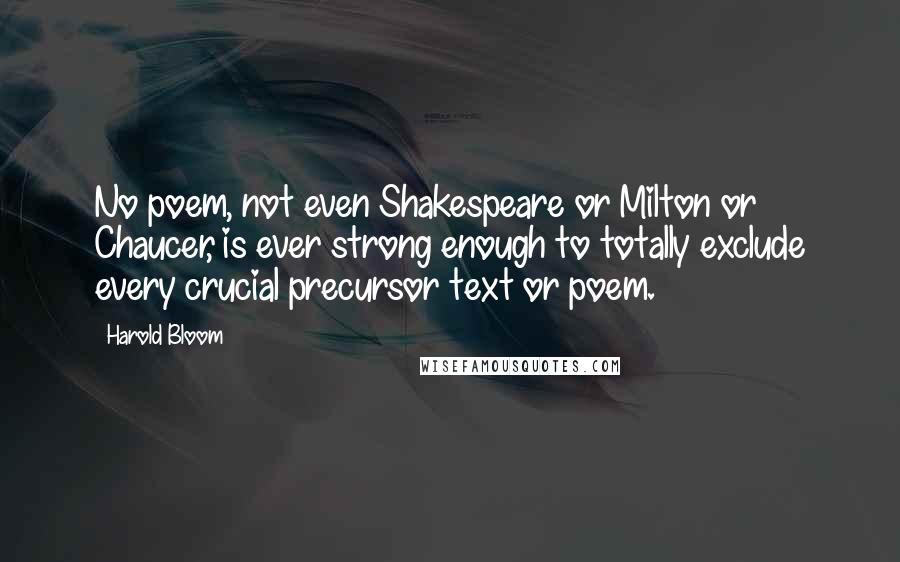 Harold Bloom Quotes: No poem, not even Shakespeare or Milton or Chaucer, is ever strong enough to totally exclude every crucial precursor text or poem.