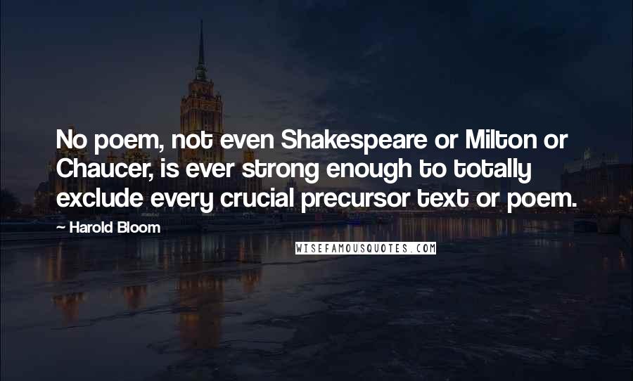 Harold Bloom Quotes: No poem, not even Shakespeare or Milton or Chaucer, is ever strong enough to totally exclude every crucial precursor text or poem.