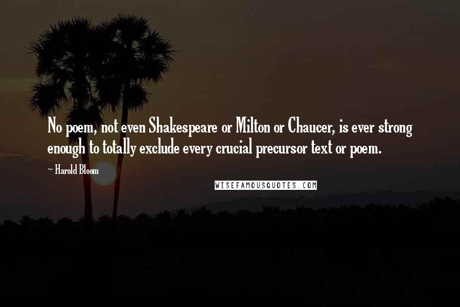 Harold Bloom Quotes: No poem, not even Shakespeare or Milton or Chaucer, is ever strong enough to totally exclude every crucial precursor text or poem.