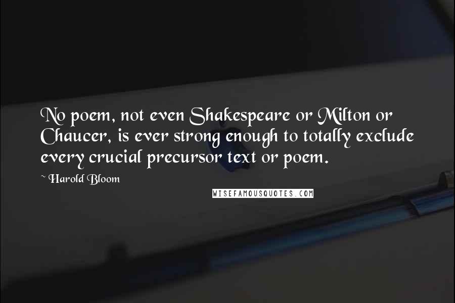 Harold Bloom Quotes: No poem, not even Shakespeare or Milton or Chaucer, is ever strong enough to totally exclude every crucial precursor text or poem.