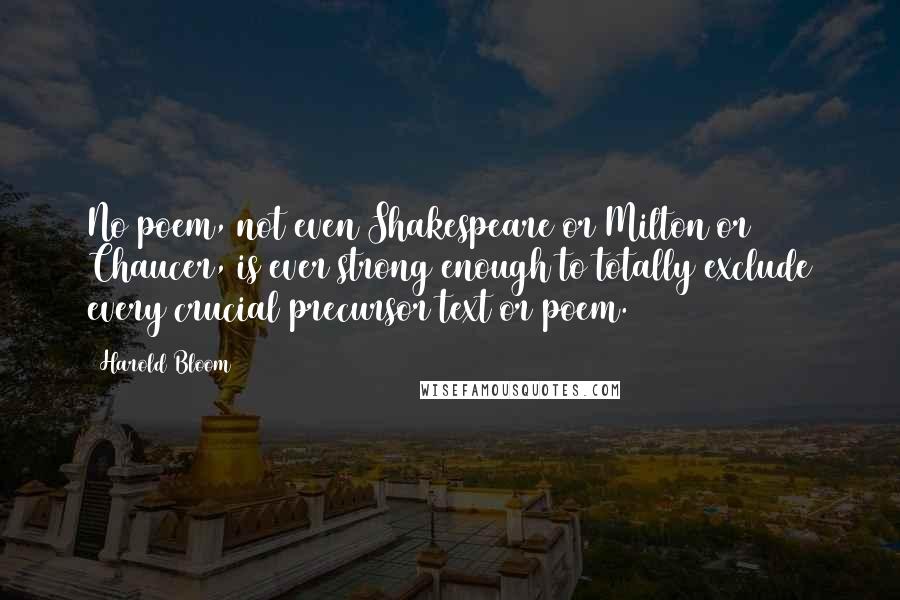 Harold Bloom Quotes: No poem, not even Shakespeare or Milton or Chaucer, is ever strong enough to totally exclude every crucial precursor text or poem.