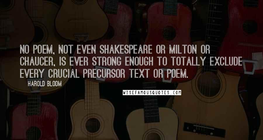 Harold Bloom Quotes: No poem, not even Shakespeare or Milton or Chaucer, is ever strong enough to totally exclude every crucial precursor text or poem.