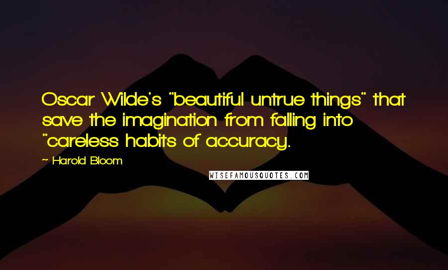 Harold Bloom Quotes: Oscar Wilde's "beautiful untrue things" that save the imagination from falling into "careless habits of accuracy.