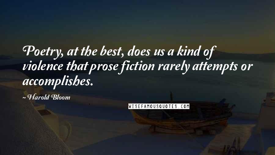 Harold Bloom Quotes: Poetry, at the best, does us a kind of violence that prose fiction rarely attempts or accomplishes.