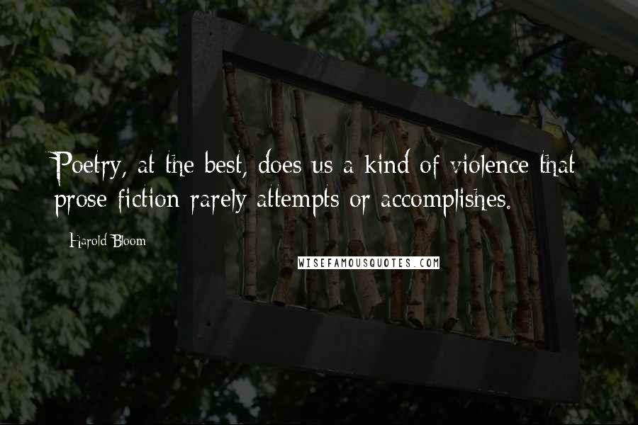 Harold Bloom Quotes: Poetry, at the best, does us a kind of violence that prose fiction rarely attempts or accomplishes.