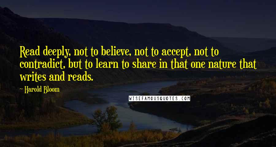 Harold Bloom Quotes: Read deeply, not to believe, not to accept, not to contradict, but to learn to share in that one nature that writes and reads.