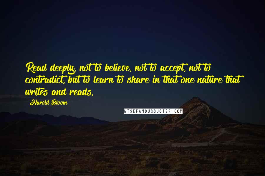 Harold Bloom Quotes: Read deeply, not to believe, not to accept, not to contradict, but to learn to share in that one nature that writes and reads.