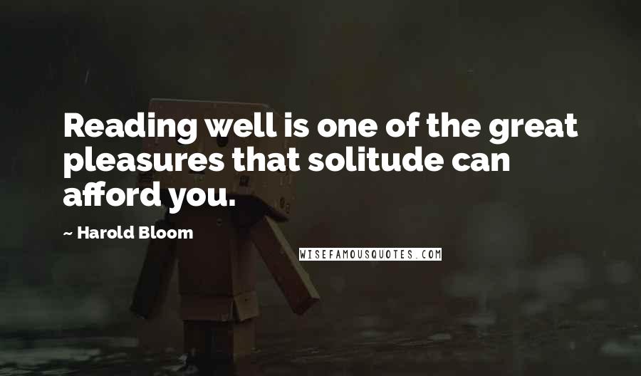 Harold Bloom Quotes: Reading well is one of the great pleasures that solitude can afford you.