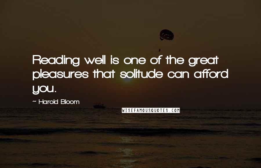 Harold Bloom Quotes: Reading well is one of the great pleasures that solitude can afford you.