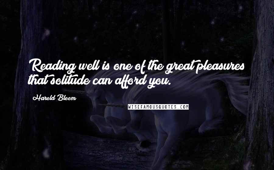 Harold Bloom Quotes: Reading well is one of the great pleasures that solitude can afford you.