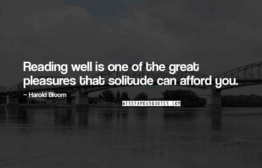 Harold Bloom Quotes: Reading well is one of the great pleasures that solitude can afford you.