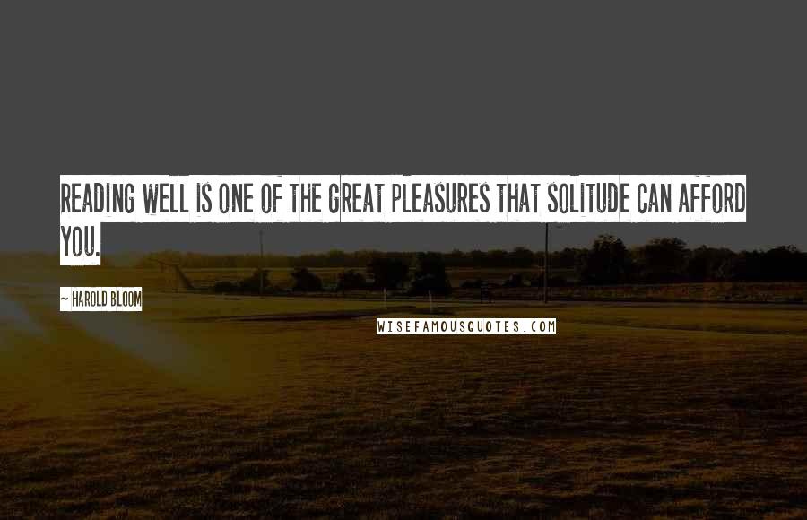 Harold Bloom Quotes: Reading well is one of the great pleasures that solitude can afford you.