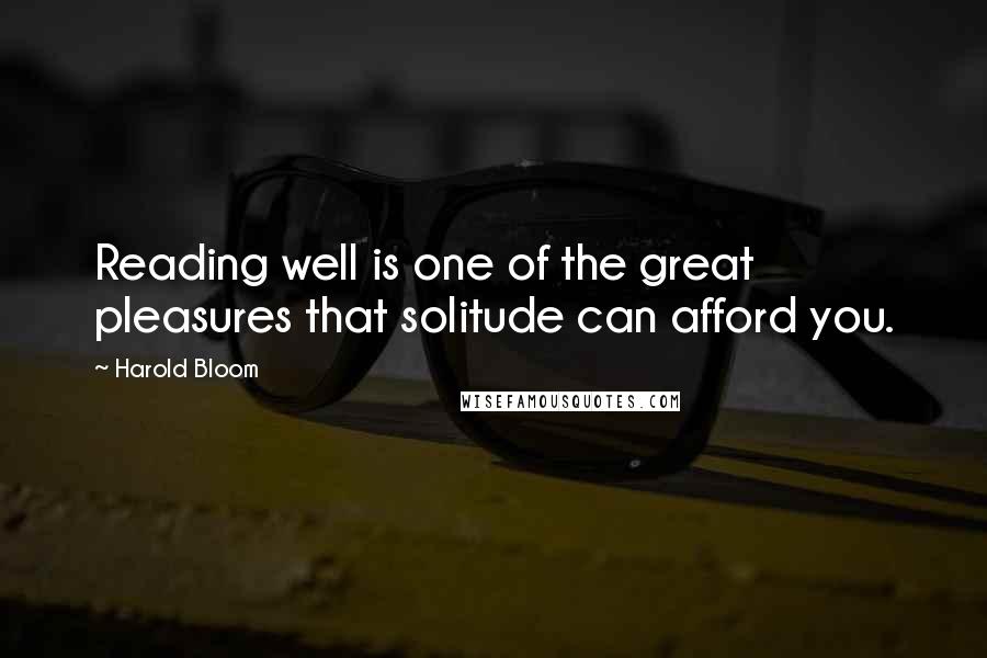 Harold Bloom Quotes: Reading well is one of the great pleasures that solitude can afford you.
