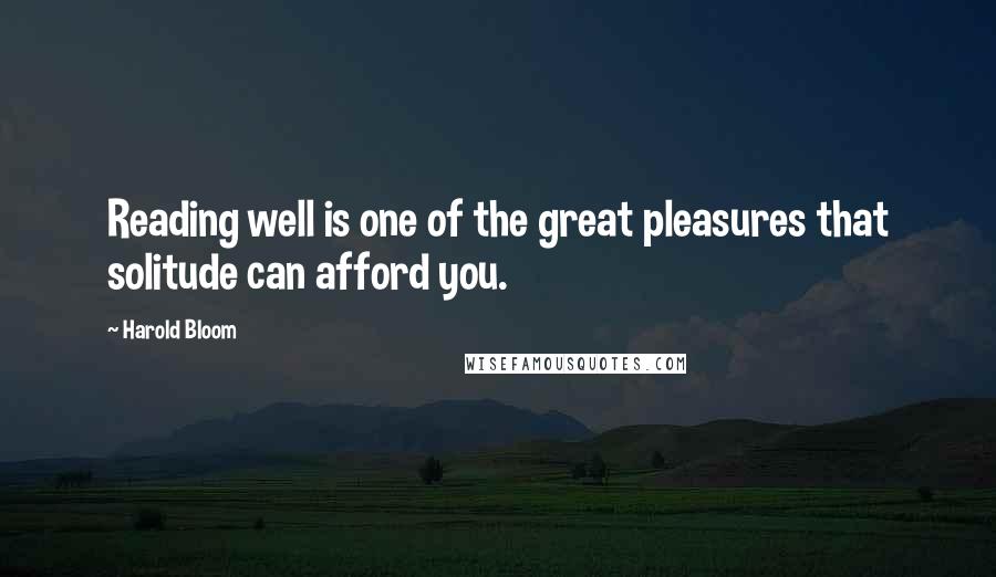 Harold Bloom Quotes: Reading well is one of the great pleasures that solitude can afford you.