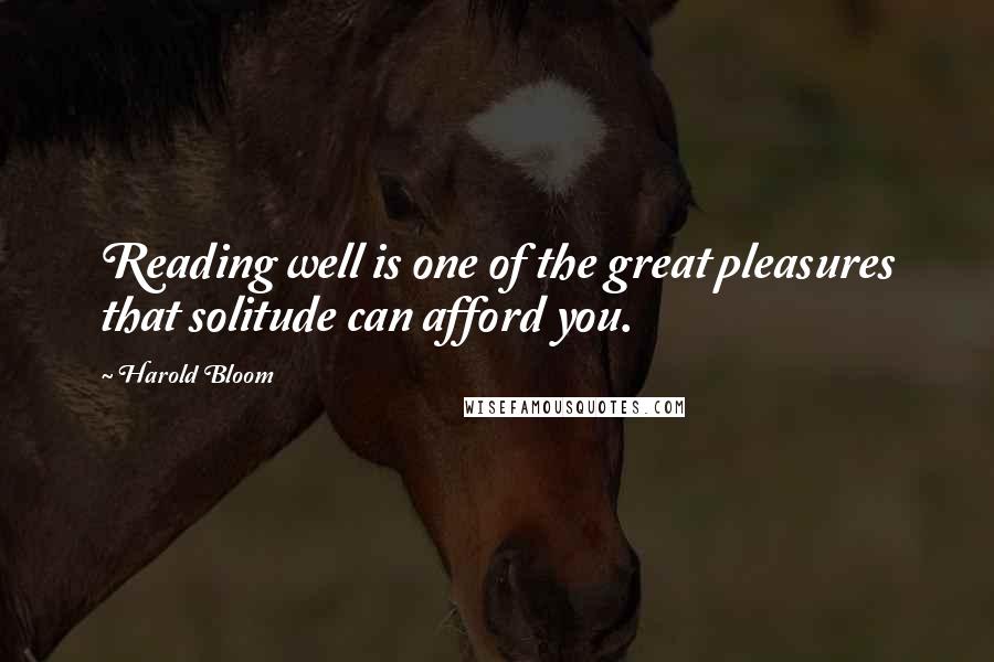 Harold Bloom Quotes: Reading well is one of the great pleasures that solitude can afford you.