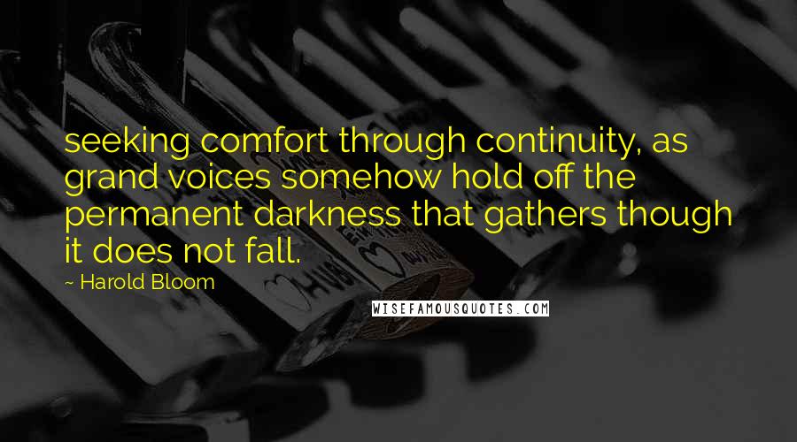 Harold Bloom Quotes: seeking comfort through continuity, as grand voices somehow hold off the permanent darkness that gathers though it does not fall.